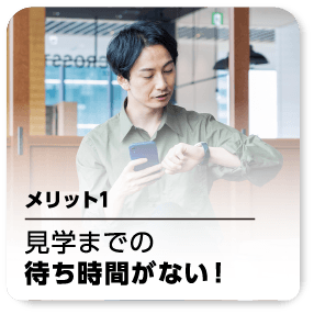 メリット1 見学までの待ち時間がない！