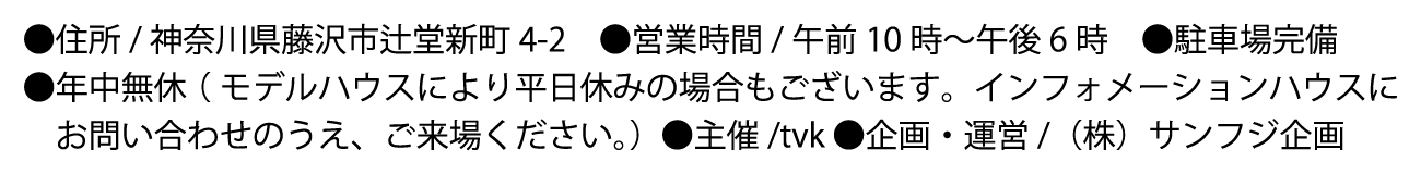 ●住所/神奈川県藤沢市辻堂新町4-2 ●営業時間/午前10時〜午後6時 ●駐車場完備 ●主催/tvk ●企画・運営/（株）サンフジ企画 ●年中無休（モデルハウスにより平日休みの場合もございます。インフォメーションハウスにお問い合わせのうえ、ご来場ください。）