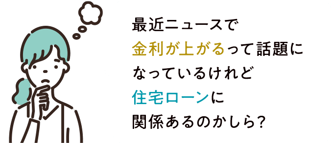 最近ニュースで金利が上がるって話題になっているけれど住宅ローンに関係あるのかしら？