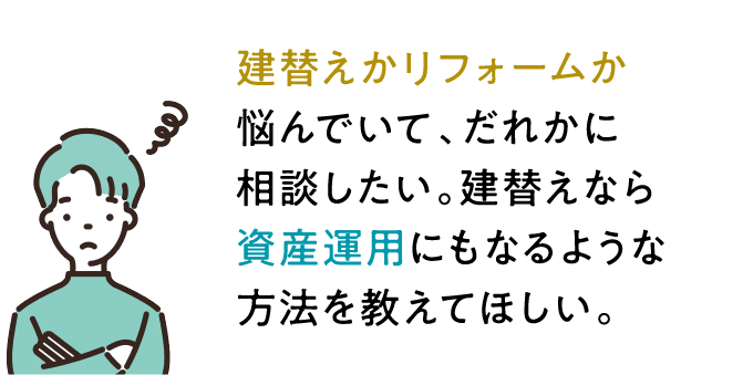 建替えリフォームか悩んでいて、だれかに相談したい。建替えなら資産運用になるような方法を教えてほしい。